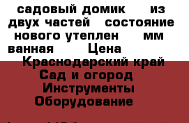 садовый домик 6*7 из двух частей , состояние нового утеплен 100 мм, ванная ... › Цена ­ 348 000 - Краснодарский край Сад и огород » Инструменты. Оборудование   